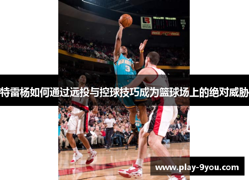 特雷杨如何通过远投与控球技巧成为篮球场上的绝对威胁