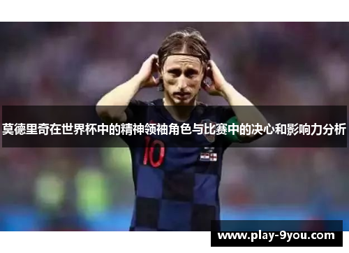 莫德里奇在世界杯中的精神领袖角色与比赛中的决心和影响力分析
