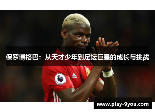保罗博格巴：从天才少年到足坛巨星的成长与挑战