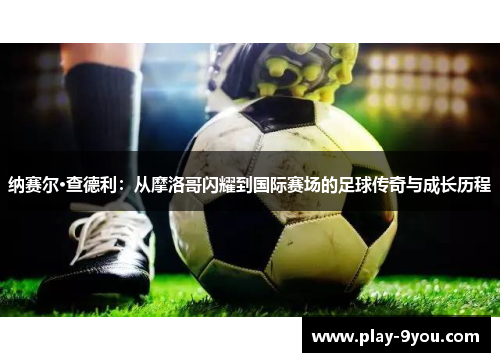 纳赛尔·查德利：从摩洛哥闪耀到国际赛场的足球传奇与成长历程