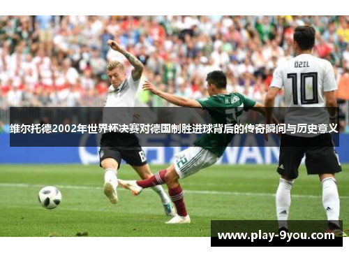 维尔托德2002年世界杯决赛对德国制胜进球背后的传奇瞬间与历史意义
