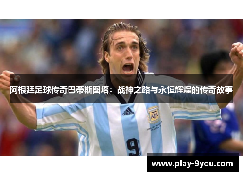 阿根廷足球传奇巴蒂斯图塔：战神之路与永恒辉煌的传奇故事