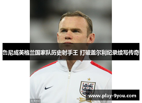 鲁尼成英格兰国家队历史射手王 打破盖尔利纪录续写传奇