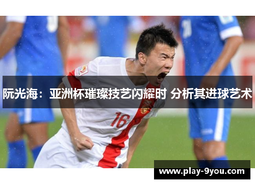 阮光海：亚洲杯璀璨技艺闪耀时 分析其进球艺术