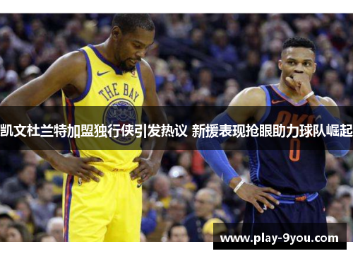 凯文杜兰特加盟独行侠引发热议 新援表现抢眼助力球队崛起