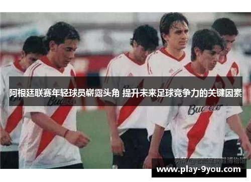 阿根廷联赛年轻球员崭露头角 提升未来足球竞争力的关键因素