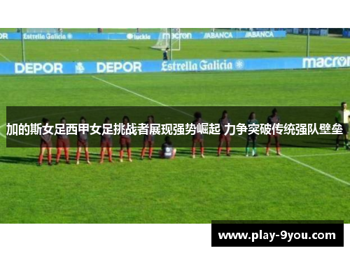 加的斯女足西甲女足挑战者展现强势崛起 力争突破传统强队壁垒
