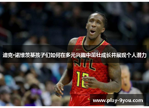 迪克·诺维茨基孩子们如何在多元兴趣中茁壮成长并展现个人潜力
