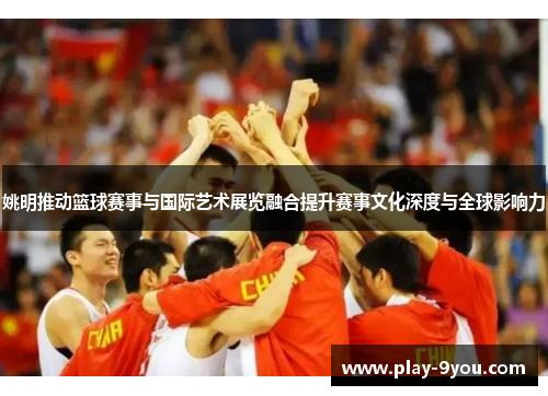姚明推动篮球赛事与国际艺术展览融合提升赛事文化深度与全球影响力