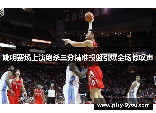 姚明赛场上演绝杀三分精准投篮引爆全场惊叹声