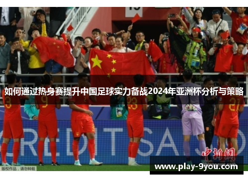 如何通过热身赛提升中国足球实力备战2024年亚洲杯分析与策略