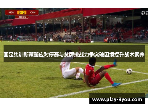国足集训新策略应对停赛与黄牌挑战力争突破困境提升战术素养