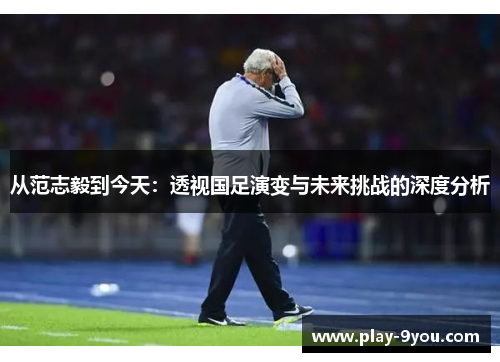 从范志毅到今天：透视国足演变与未来挑战的深度分析