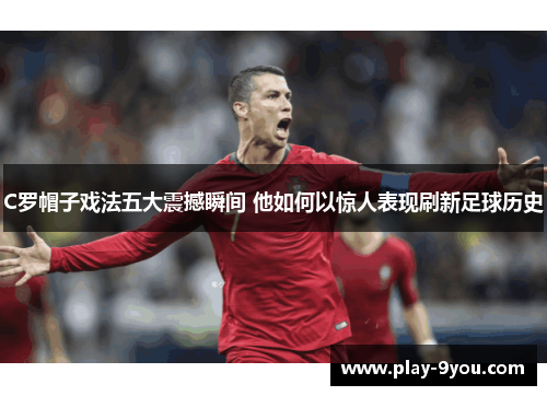 C罗帽子戏法五大震撼瞬间 他如何以惊人表现刷新足球历史