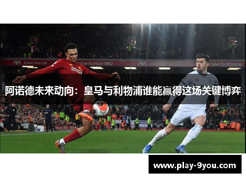 阿诺德未来动向：皇马与利物浦谁能赢得这场关键博弈