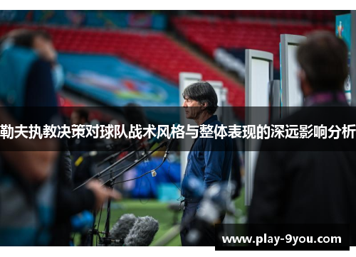 勒夫执教决策对球队战术风格与整体表现的深远影响分析